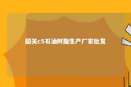 韶关c5石油树脂生产厂家批发