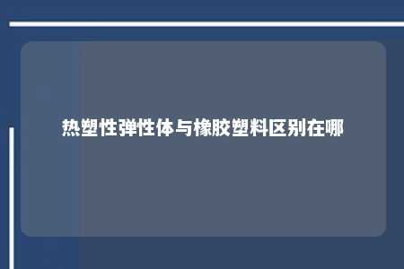 热塑性弹性体与橡胶塑料区别在哪