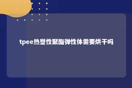 tpee热塑性聚酯弹性体需要烘干吗