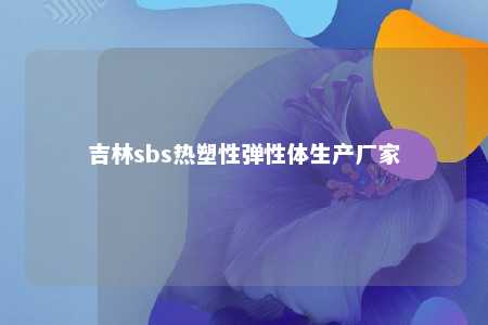 吉林sbs热塑性弹性体生产厂家