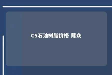 C5石油树脂价格 隆众