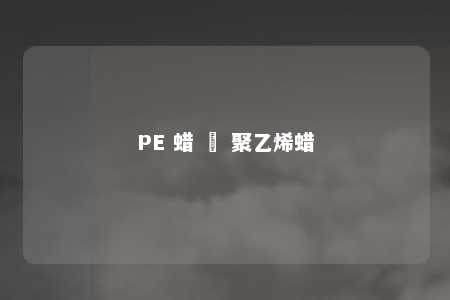 PE 蜡 – 聚乙烯蜡